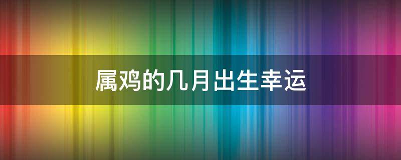 属鸡的几月出生幸运（属鸡的几时出生最好命运）