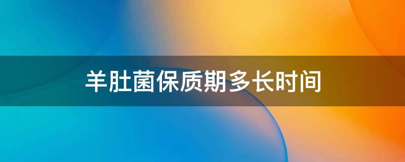 羊肚菌保质期多长时间（干的羊肚菌保质期多长时间）