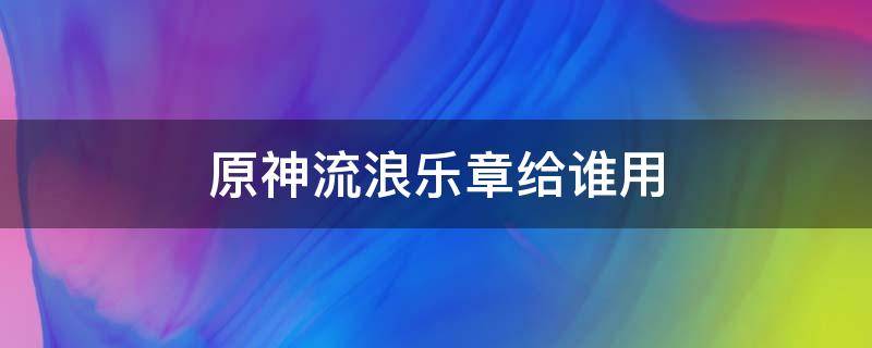 原神流浪乐章给谁用 原神流浪乐章给谁用比较好