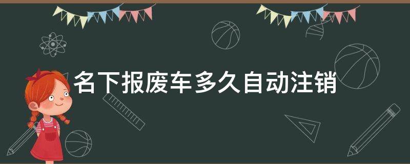 名下报废车多久自动注销 车辆报废后多久可以注销车牌号