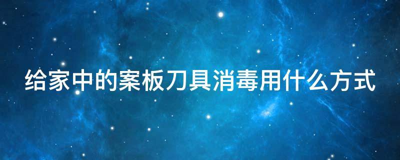 给家中的案板刀具消毒用什么方式 给家中的案板刀具消毒用什么方式最好