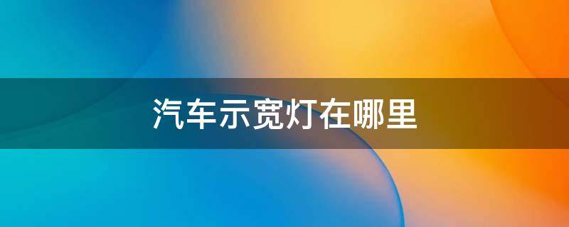 汽车示宽灯在哪里 汽车示宽灯在哪里?汽车示宽灯什么时候开(图解