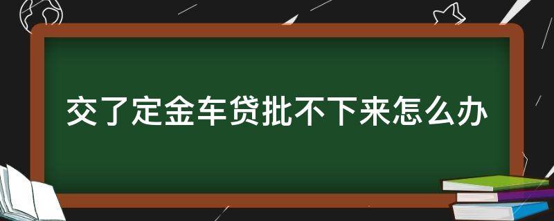 交了定金车贷批不下来怎么办 交了定金,车贷没有批下来,怎么办