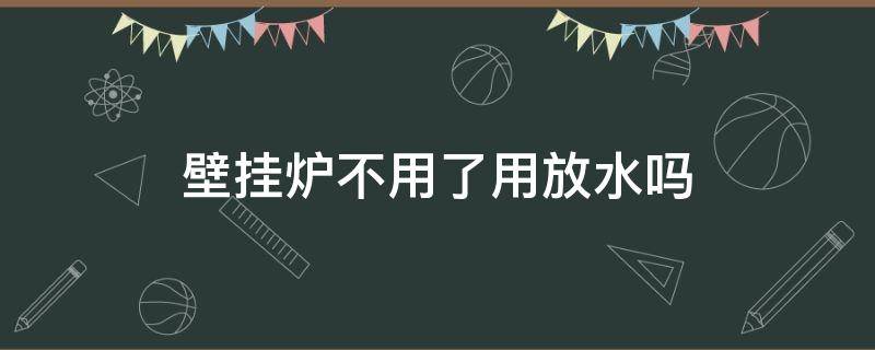 壁挂炉不用了用放水吗（壁挂炉不用了水放了好还是不放好）