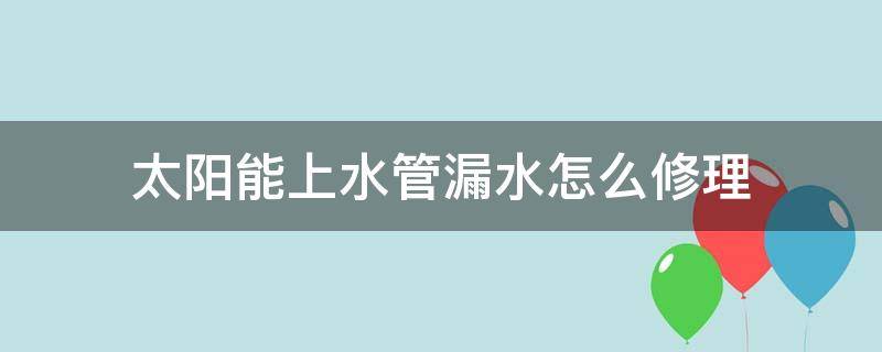 太阳能上水管漏水怎么修理 太阳能进水管漏水怎么修理