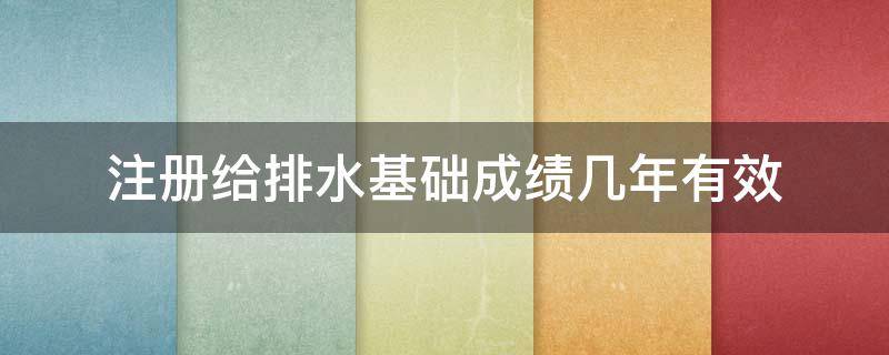 注册给排水基础成绩几年有效（注册给排水基础什么时候出成绩）