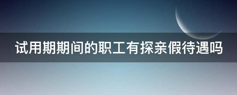 试用期期间的职工有探亲假待遇吗 试用期人员有探亲假吗