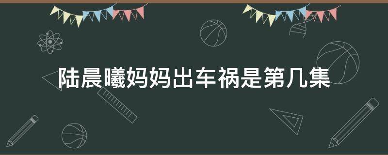 陆晨曦妈妈出车祸是第几集 陆晨曦妈妈出车祸是哪一集