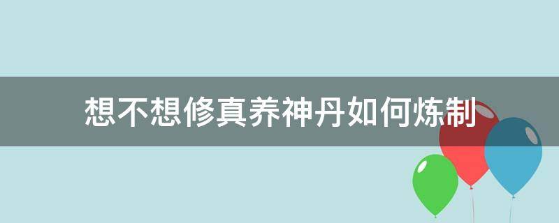 想不想修真养神丹如何炼制（想不想修真养神丹方怎么得）