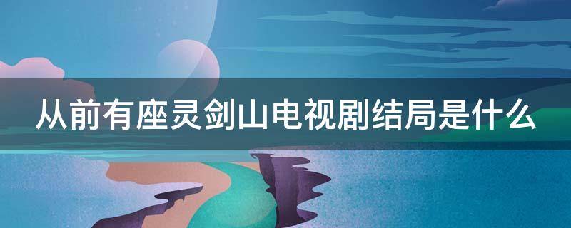 从前有座灵剑山电视剧结局是什么 从前有座灵剑山大结局是怎么样的