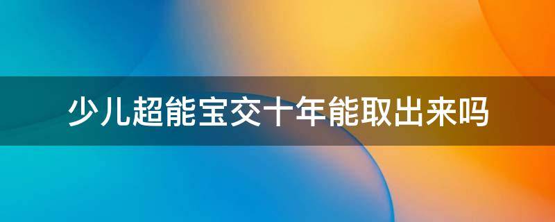 少儿超能宝交十年能取出来吗（少儿超能宝10年以后可以取出来吗?）