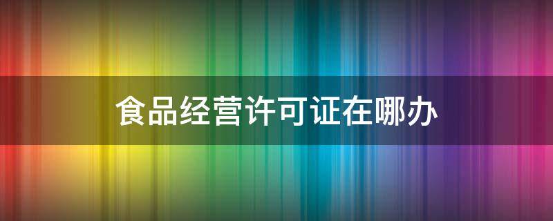 食品经营许可证在哪办 食品经营许可证去哪个部门办理