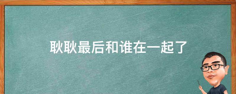 耿耿最后和谁在一起了 最好的我们耿耿最后和谁在一起了