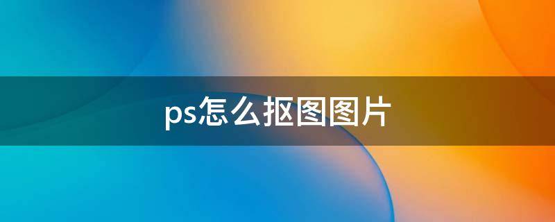 ps怎么抠图图片 ps怎么抠图图片大小