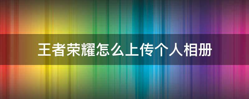 王者荣耀怎么上传个人相册（王者荣耀怎么上传个人相册最新）