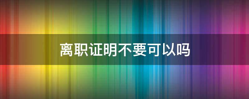 离职证明不要可以吗（可以不开离职证明吗）