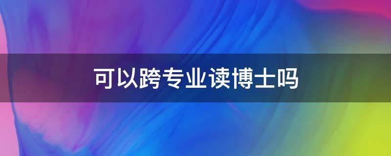 可以跨专业读博士吗 博士可以跨专业吗?