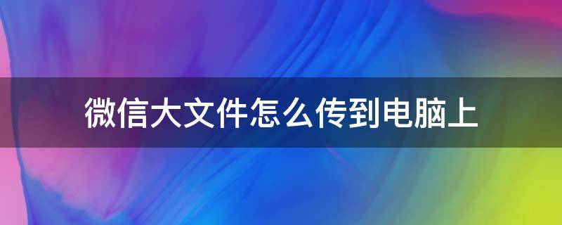 微信大文件怎么传到电脑上 怎么把微信里的大文件传到电脑上