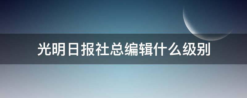 光明日报社总编辑什么级别（光明日报副主编什么级别）