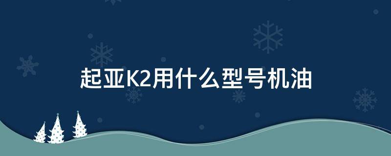 起亚K2用什么型号机油（起亚k2用什么型号机油最好一年一换）