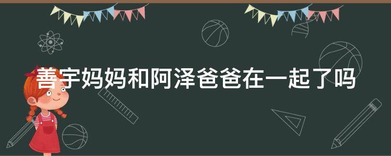 善宇妈妈和阿泽爸爸在一起了吗（善宇妈妈和阿泽爸爸第几集在一起）