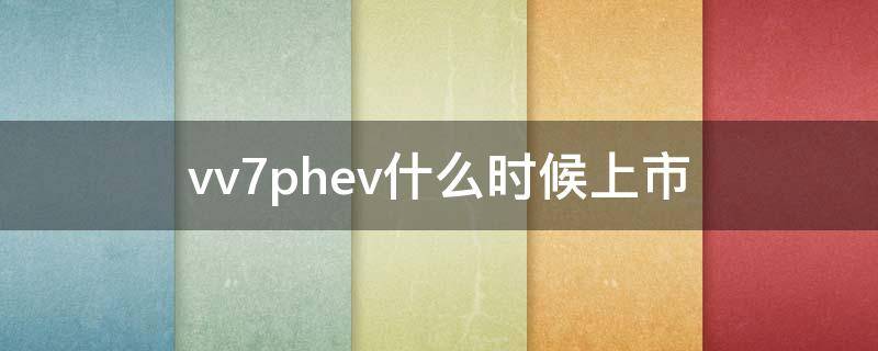 vv7phev什么时候上市（weyvv7phev什么时候上市）