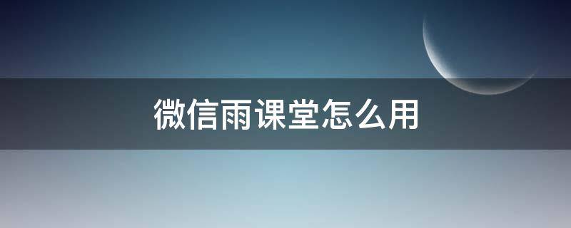 微信雨课堂怎么用 微信雨课堂怎么上课