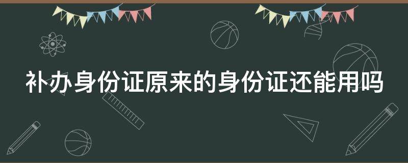 补办身份证原来的身份证还能用吗（补办身份证原来的身份证还能用吗?）