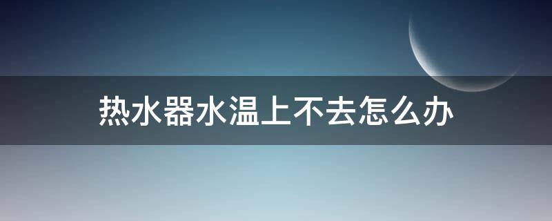 热水器水温上不去怎么办（燃气热水器水温上不去怎么办）