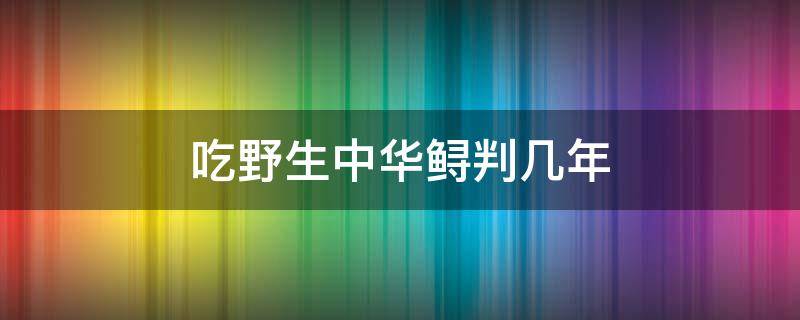 吃野生中华鲟判几年 吃了中华鲟判几年