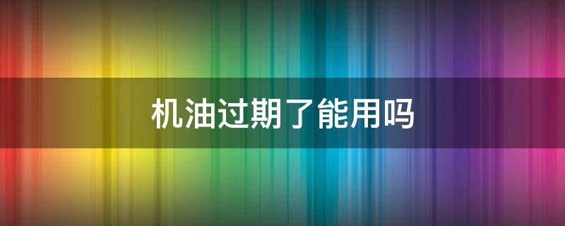 机油过期了能用吗 过了期的机油能用吗