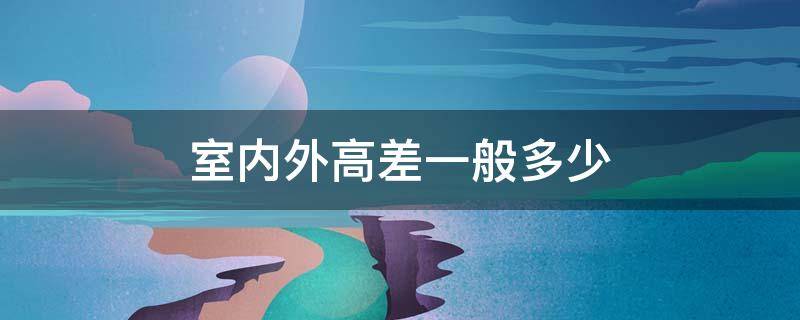 室内外高差一般多少（室内外高差是室内高还是室外高）