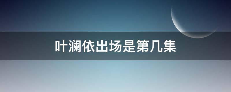 叶澜依出场是第几集（叶澜依出场是第几集多少分钟）