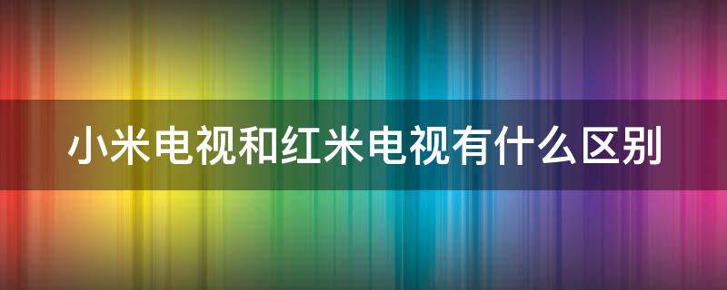 小米电视和红米电视有什么区别 小米电视跟红米电视有什么区别哪个好些