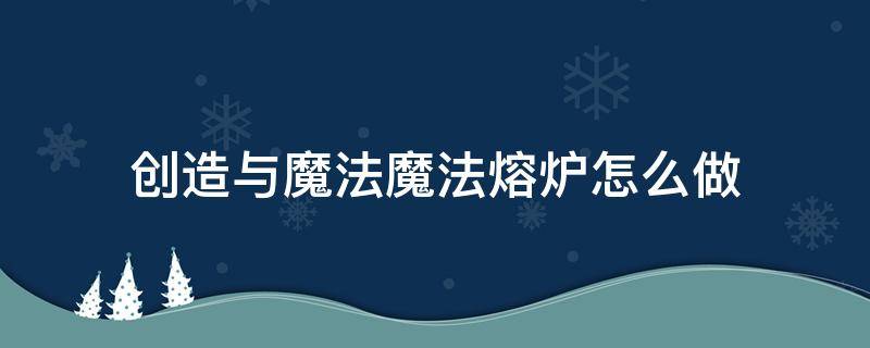 创造与魔法魔法熔炉怎么做（创造与魔法魔法熔炉怎么做视频）