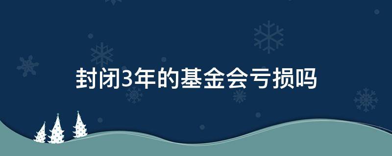 封闭3年的基金会亏损吗 3年的封闭基金有亏本的吗