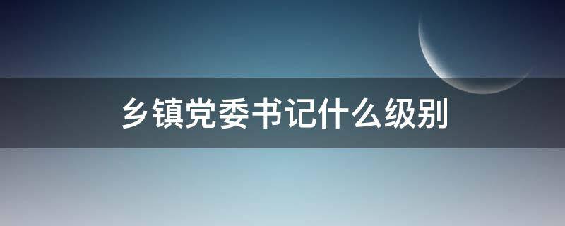 乡镇党委书记什么级别 重庆市乡镇党委书记什么级别