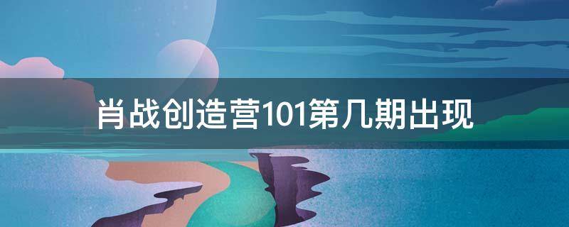 肖战创造营101第几期出现 创造营101里面哪一期出现了肖战