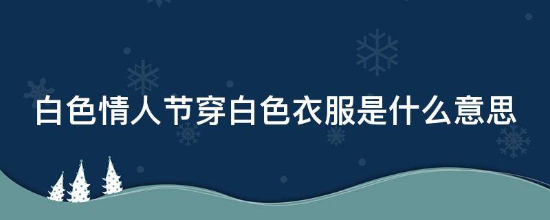 白色情人节穿白色衣服是什么意思（白色情人节穿白色衣服是什么意思啊）