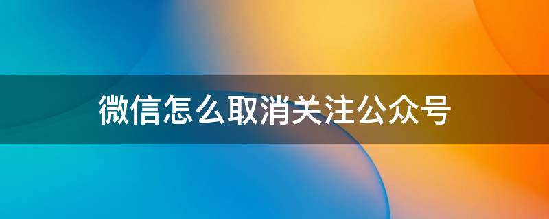 微信怎么取消关注公众号 如何取消关注微信公众号?