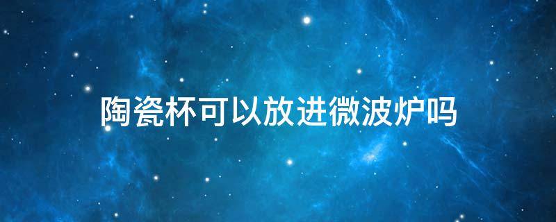 陶瓷杯可以放进微波炉吗 陶瓷杯子可以直接放微波炉吗