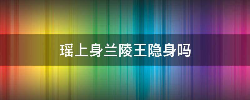 瑶上身兰陵王隐身吗 瑶在兰陵王身上兰陵王还能隐身吗