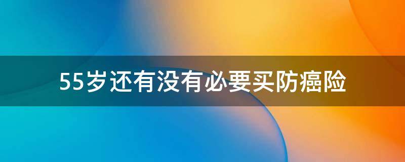 55岁还有没有必要买防癌险 55岁老人防癌险有必要么