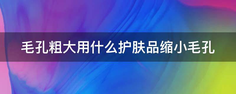 毛孔粗大用什么护肤品缩小毛孔 毛孔粗大用什么护肤品缩小毛孔呢