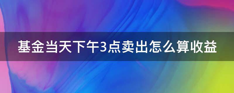 基金当天下午3点卖出怎么算收益 基金当天下午3点卖出怎么算收益?