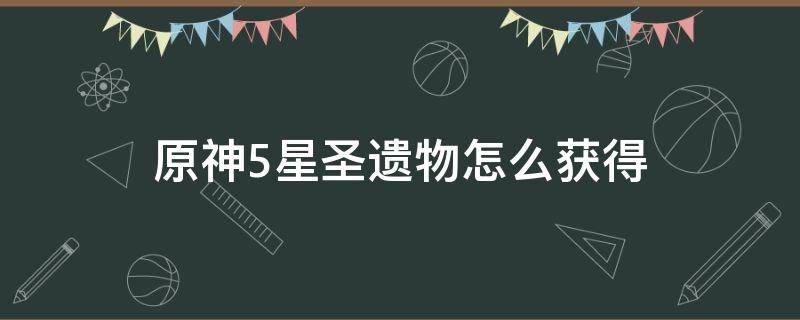 原神5星圣遗物怎么获得（原神五星圣遗物获取）