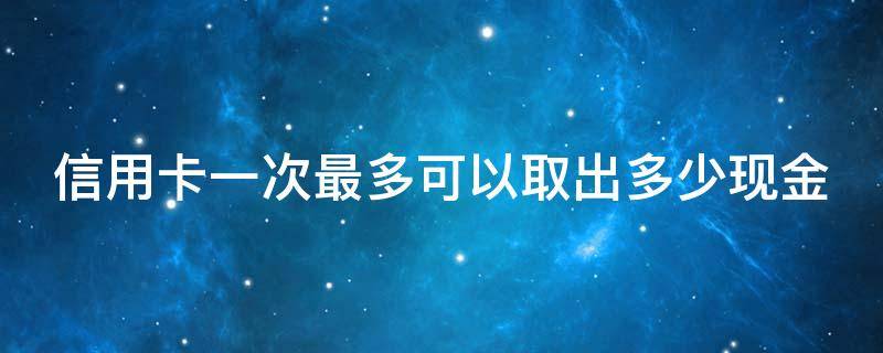 信用卡一次最多可以取出多少现金 可以一次把信用卡额度刷完吗