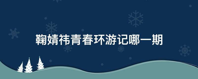 鞠婧祎青春环游记哪一期 贾玲鞠婧祎青春环游记哪一期