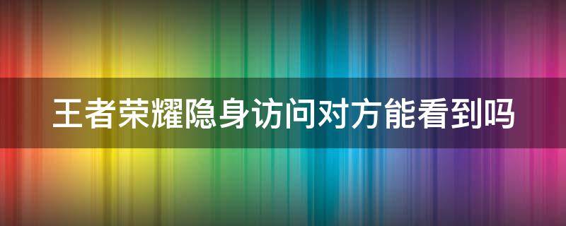 王者荣耀隐身访问对方能看到吗 王者荣耀隐身访问别人能看到吗