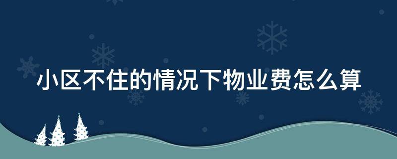 小区不住的情况下物业费怎么算（小区房子不住物业费怎么算）